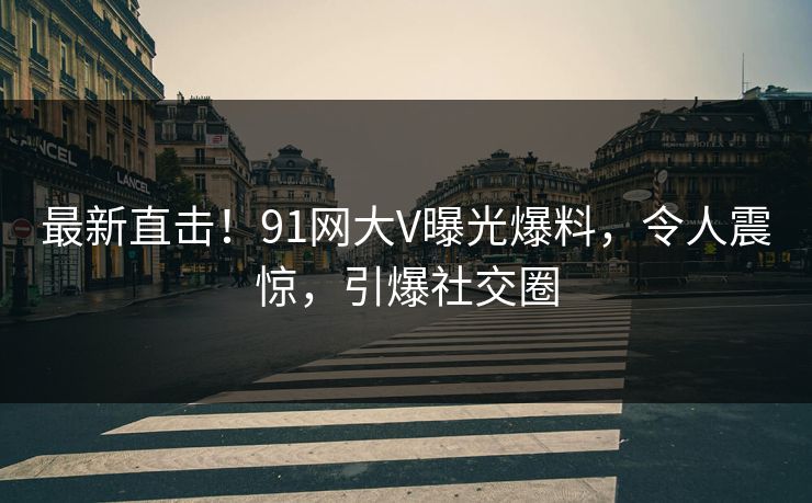 最新直击!91网大V曝光爆料,令人震惊,引爆社交圈