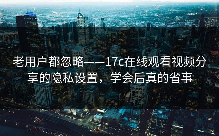 老用户都忽略——17c在线观看视频分享的隐私设置，学会后真的省事