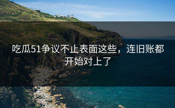 吃瓜51争议不止表面这些,连旧账都开始对上了 吃瓜51争议不止表面这些,连旧账都开始对上了