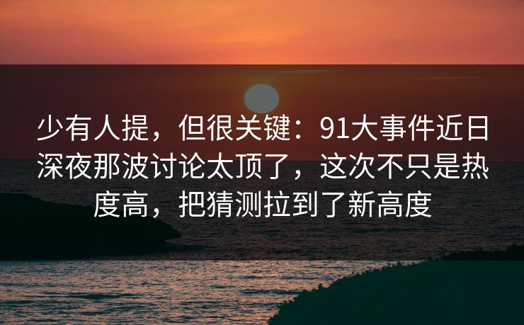 少有人提，但很关键：91大事件近日深夜那波讨论太顶了，这次不只是热度高，把猜测拉到了新高度
