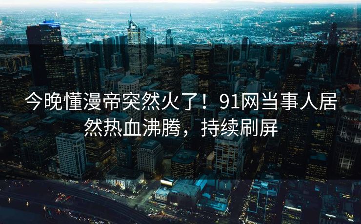 今晚懂漫帝突然火了！91网当事人居然热血沸腾，持续刷屏