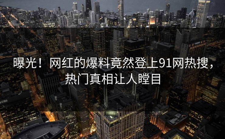 曝光！网红的爆料竟然登上91网热搜，热门真相让人瞠目