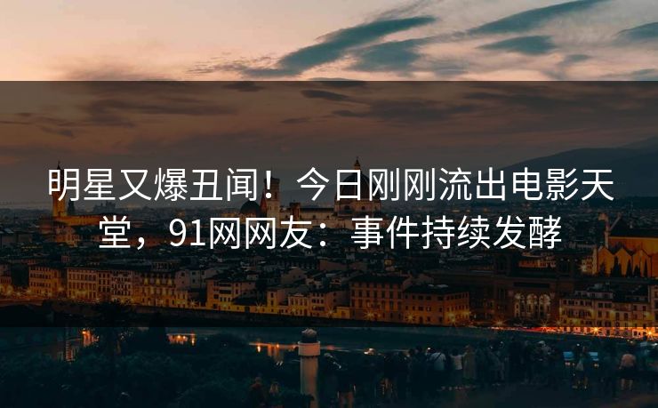 明星又爆丑闻！今日刚刚流出电影天堂，91网网友：事件持续发酵