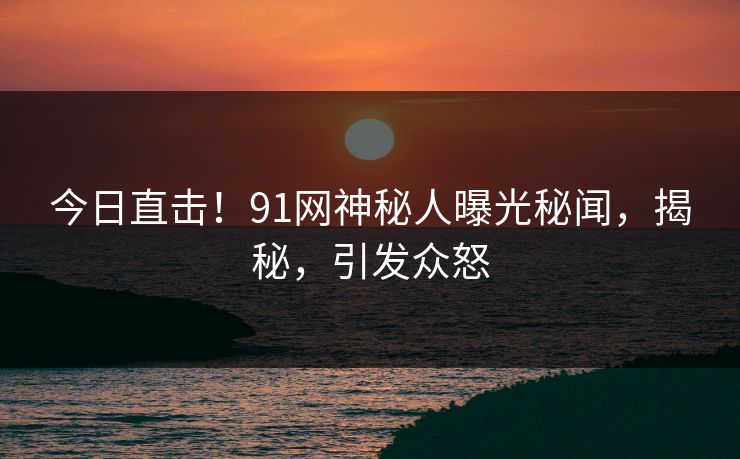 今日直击！91网神秘人曝光秘闻，揭秘，引发众怒