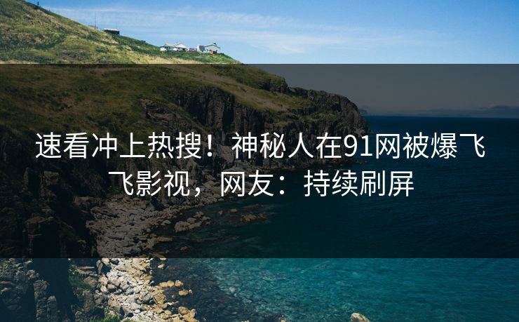 速看冲上热搜！神秘人在91网被爆飞飞影视，网友：持续刷屏
