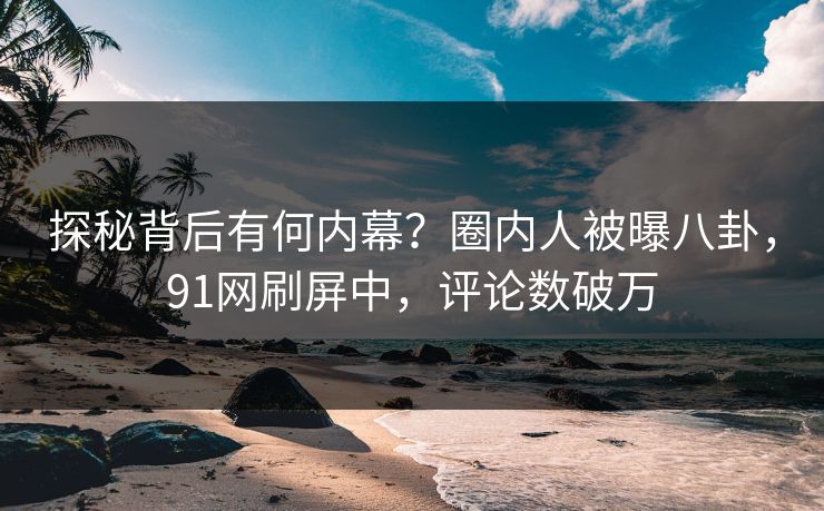 探秘背后有何内幕？圈内人被曝八卦，91网刷屏中，评论数破万