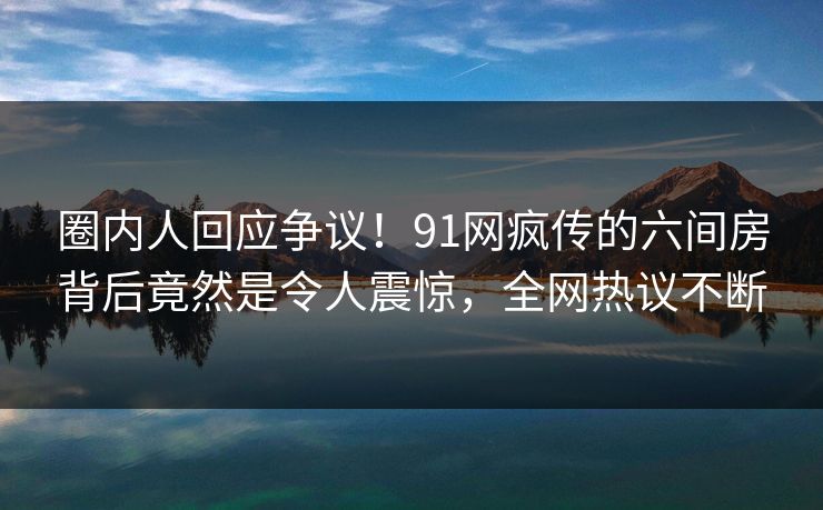 圈内人回应争议！91网疯传的六间房背后竟然是令人震惊，全网热议不断