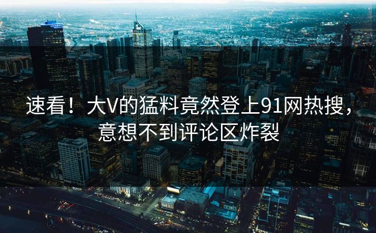 速看！大V的猛料竟然登上91网热搜，意想不到评论区炸裂