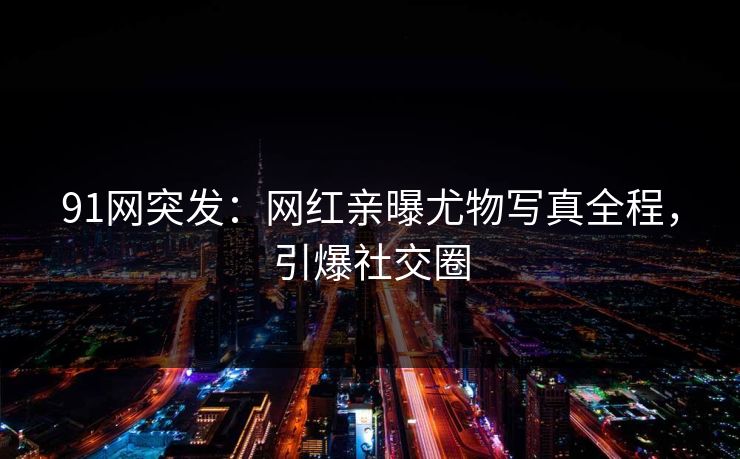 91网突发：网红亲曝尤物写真全程，引爆社交圈