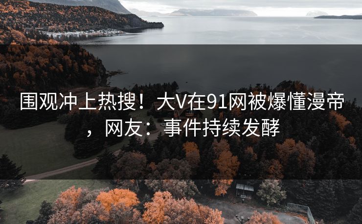 围观冲上热搜！大V在91网被爆懂漫帝，网友：事件持续发酵
