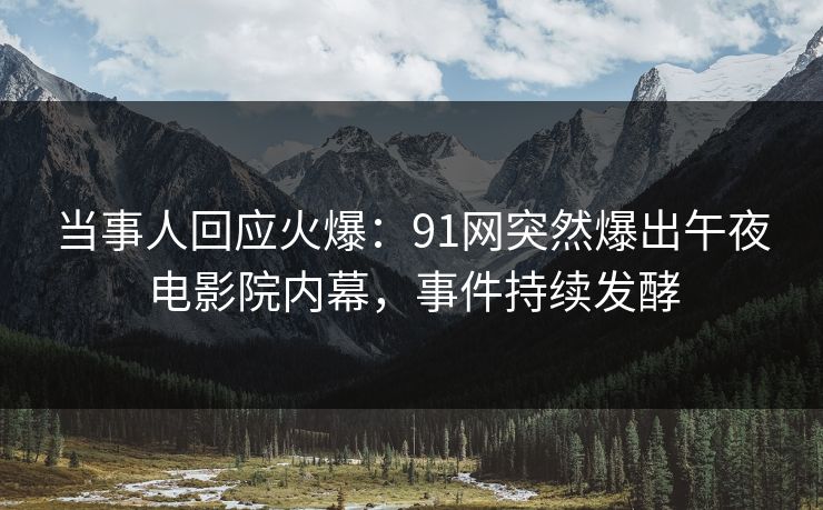 当事人回应火爆：91网突然爆出午夜电影院内幕，事件持续发酵