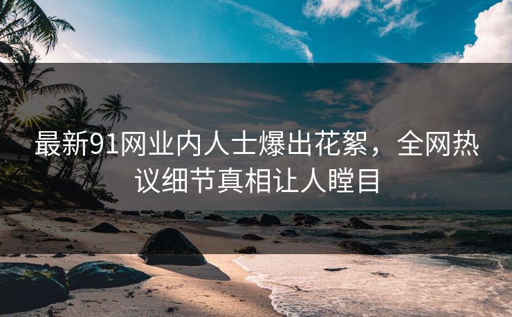 最新91网业内人士爆出花絮，全网热议细节真相让人瞠目
