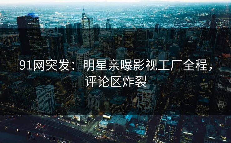 91网突发：明星亲曝影视工厂全程，评论区炸裂