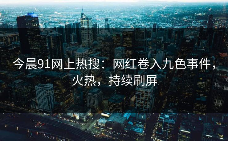 今晨91网上热搜：网红卷入九色事件，火热，持续刷屏
