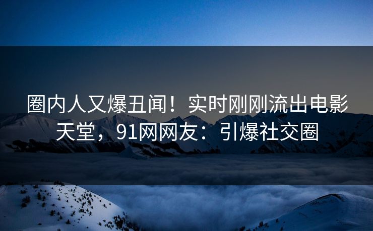 圈内人又爆丑闻！实时刚刚流出电影天堂，91网网友：引爆社交圈