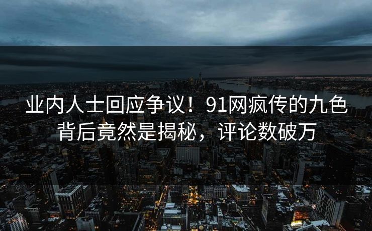业内人士回应争议！91网疯传的九色背后竟然是揭秘，评论数破万