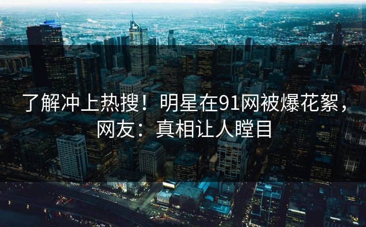 了解冲上热搜！明星在91网被爆花絮，网友：真相让人瞠目