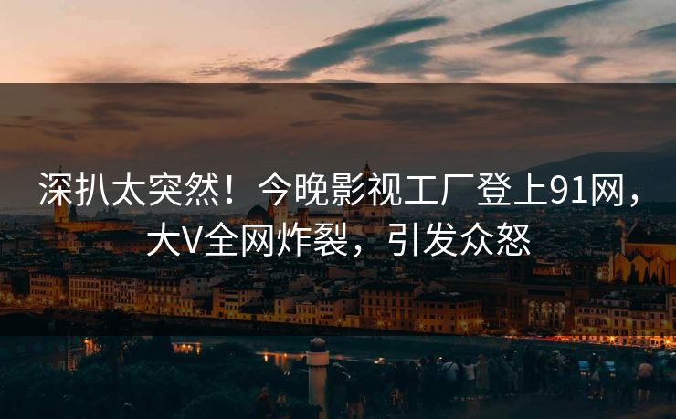 深扒太突然！今晚影视工厂登上91网，大V全网炸裂，引发众怒