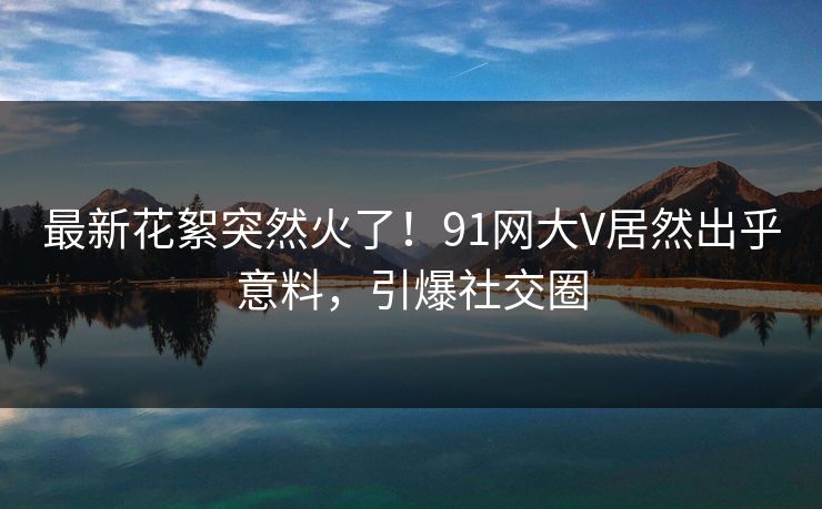 最新花絮突然火了！91网大V居然出乎意料，引爆社交圈