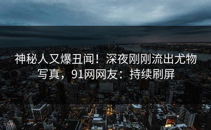 神秘人又爆丑闻！深夜刚刚流出尤物写真，91网网友：持续刷屏