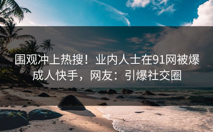 围观冲上热搜！业内人士在91网被爆成人快手，网友：引爆社交圈
