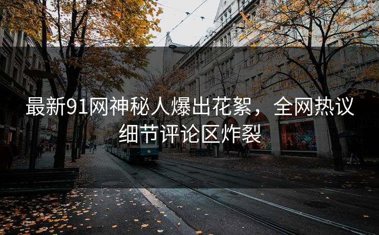 最新91网神秘人爆出花絮，全网热议细节评论区炸裂