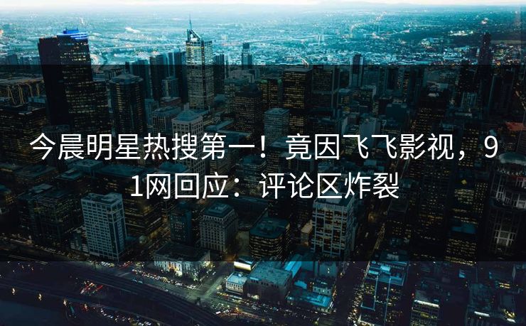 今晨明星热搜第一！竟因飞飞影视，91网回应：评论区炸裂