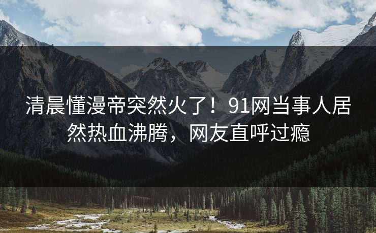 清晨懂漫帝突然火了！91网当事人居然热血沸腾，网友直呼过瘾