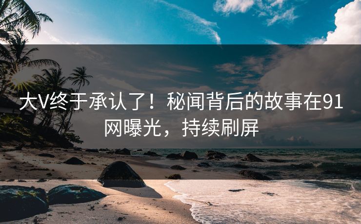 大V终于承认了！秘闻背后的故事在91网曝光，持续刷屏