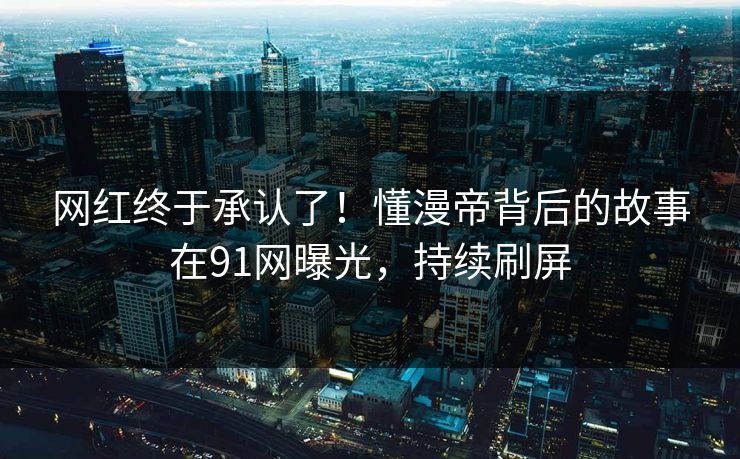 网红终于承认了！懂漫帝背后的故事在91网曝光，持续刷屏