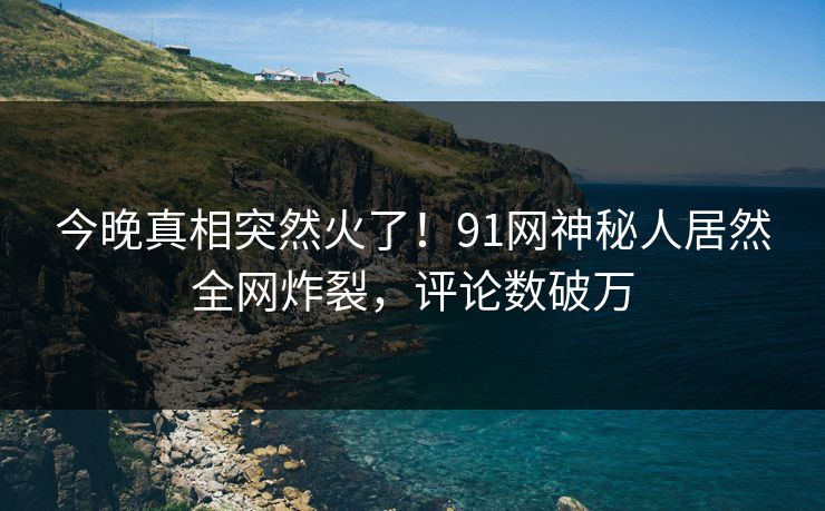 今晚真相突然火了！91网神秘人居然全网炸裂，评论数破万