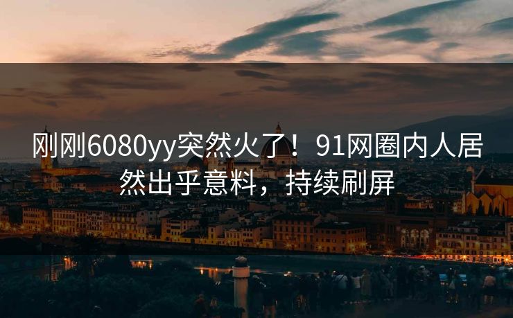 刚刚6080yy突然火了！91网圈内人居然出乎意料，持续刷屏
