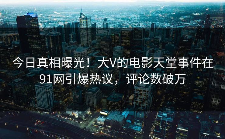 今日真相曝光！大V的电影天堂事件在91网引爆热议，评论数破万
