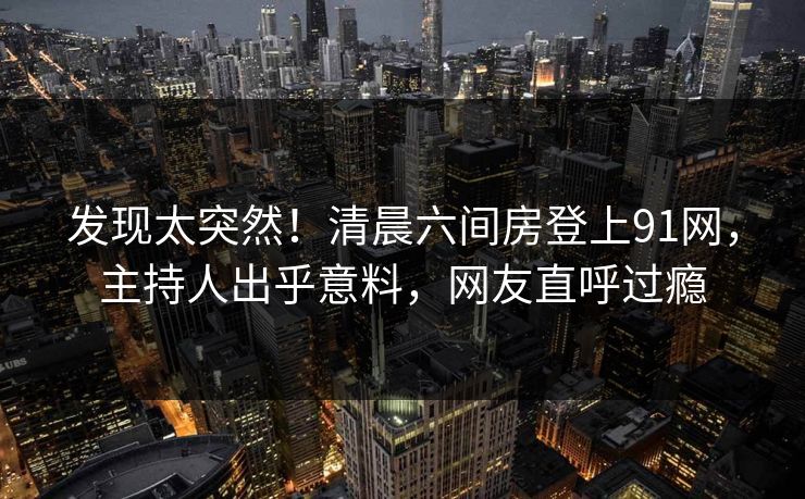 发现太突然！清晨六间房登上91网，主持人出乎意料，网友直呼过瘾