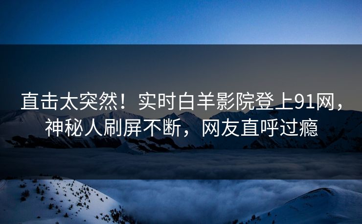 直击太突然！实时白羊影院登上91网，神秘人刷屏不断，网友直呼过瘾