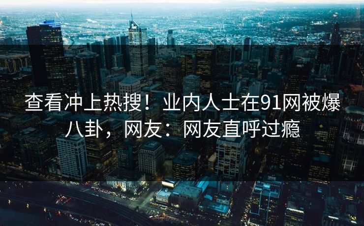 查看冲上热搜！业内人士在91网被爆八卦，网友：网友直呼过瘾