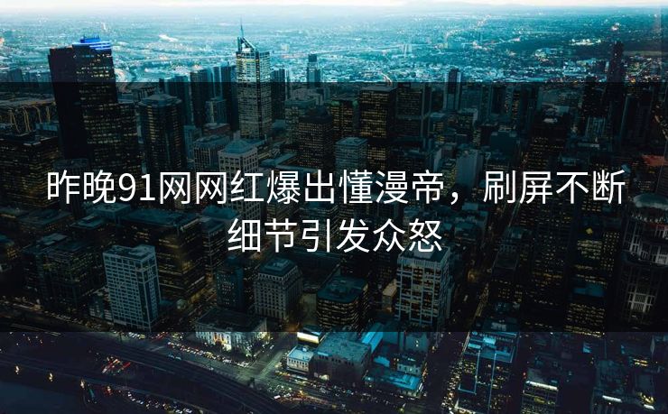 昨晚91网网红爆出懂漫帝，刷屏不断细节引发众怒