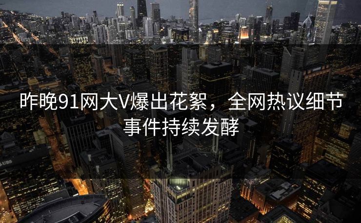 昨晚91网大V爆出花絮，全网热议细节事件持续发酵