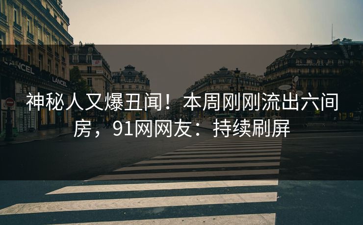 神秘人又爆丑闻！本周刚刚流出六间房，91网网友：持续刷屏
