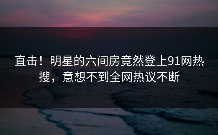 直击！明星的六间房竟然登上91网热搜，意想不到全网热议不断