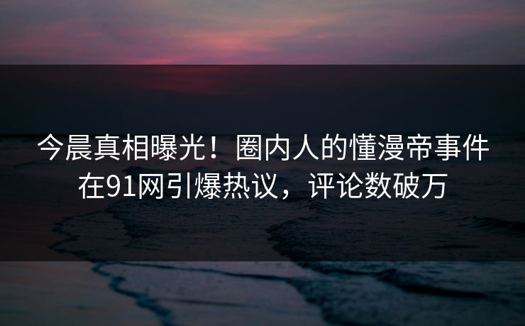 今晨真相曝光！圈内人的懂漫帝事件在91网引爆热议，评论数破万