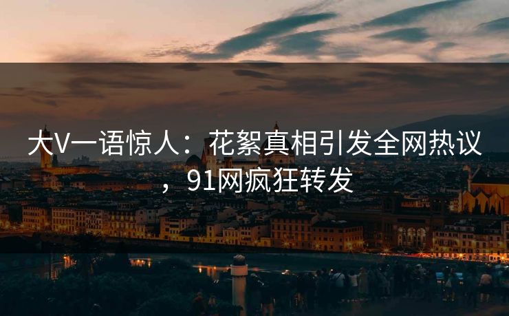 大V一语惊人：花絮真相引发全网热议，91网疯狂转发