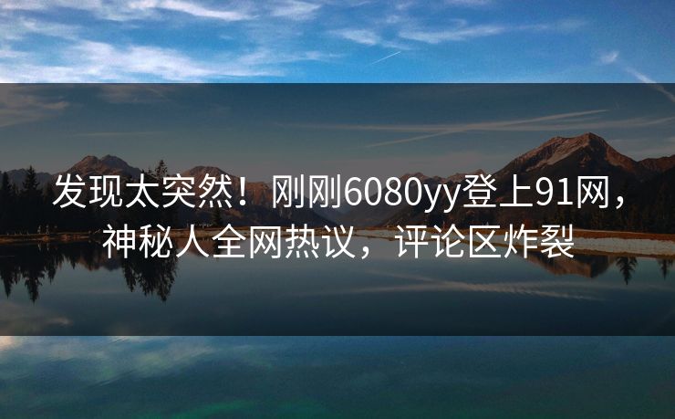 发现太突然！刚刚6080yy登上91网，神秘人全网热议，评论区炸裂