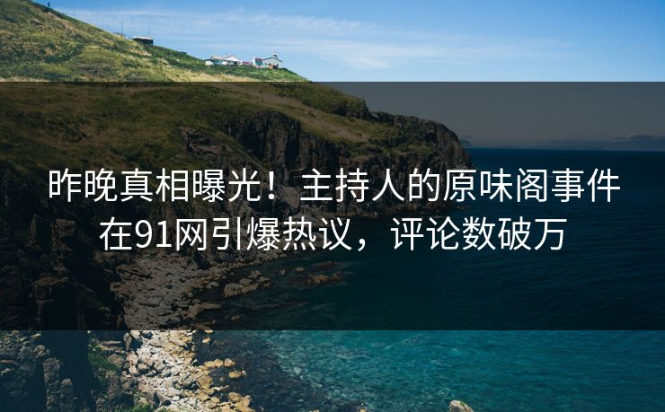 昨晚真相曝光！主持人的原味阁事件在91网引爆热议，评论数破万