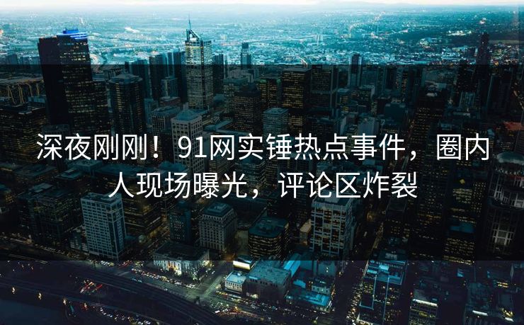 深夜刚刚！91网实锤热点事件，圈内人现场曝光，评论区炸裂