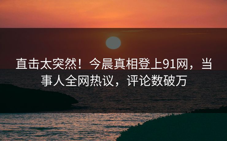 直击太突然！今晨真相登上91网，当事人全网热议，评论数破万