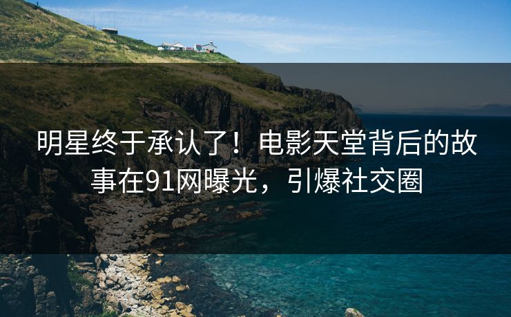 明星终于承认了！电影天堂背后的故事在91网曝光，引爆社交圈