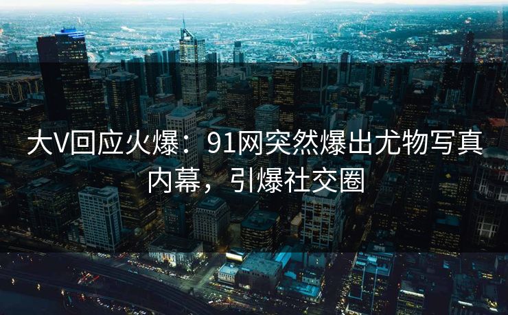 大V回应火爆：91网突然爆出尤物写真内幕，引爆社交圈