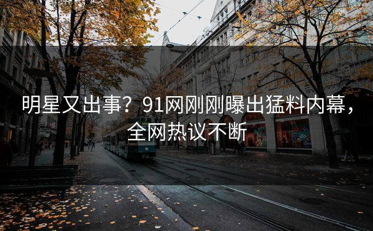 明星又出事？91网刚刚曝出猛料内幕，全网热议不断