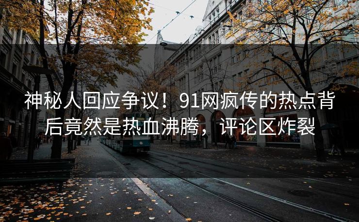 神秘人回应争议！91网疯传的热点背后竟然是热血沸腾，评论区炸裂